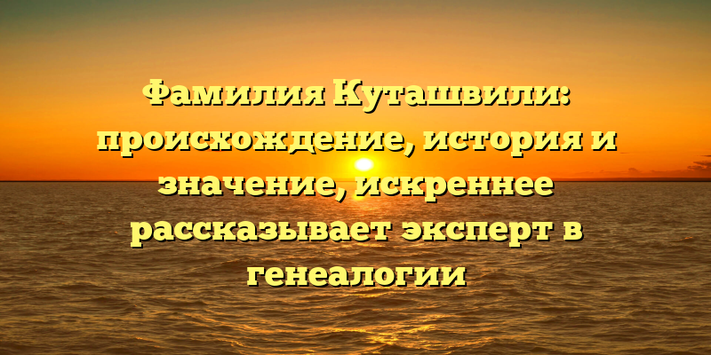 Фамилия Куташвили: происхождение, история и значение, искреннее рассказывает эксперт в генеалогии