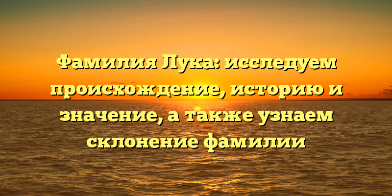Фамилия Лука: исследуем происхождение, историю и значение, а также узнаем склонение фамилии