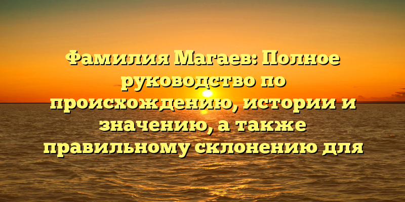 Фамилия Магаев: Полное руководство по происхождению, истории и значению, а также правильному склонению для родственников и генеалогов.