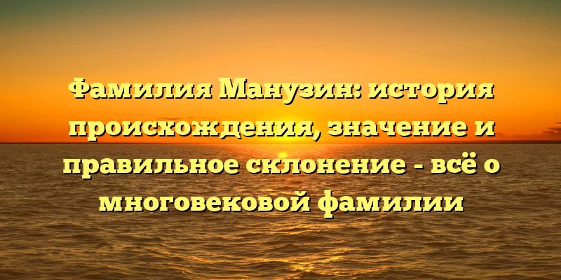 Фамилия Манузин: история происхождения, значение и правильное склонение - всё о многовековой фамилии