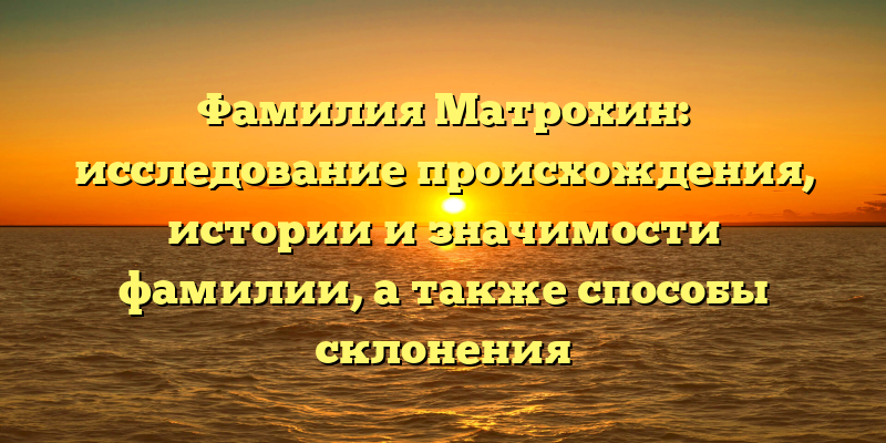 Фамилия Матрохин: исследование происхождения, истории и значимости фамилии, а также способы склонения