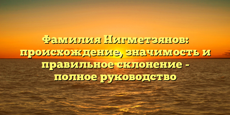 Фамилия Нигметзянов: происхождение, значимость и правильное склонение - полное руководство