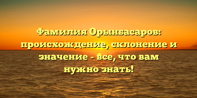 Фамилия Орынбасаров: происхождение, склонение и значение - все, что вам нужно знать!