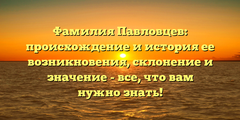 Фамилия Павловцев: происхождение и история ее возникновения, склонение и значение - все, что вам нужно знать!