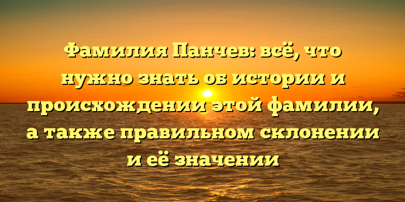 Фамилия Панчев: всё, что нужно знать об истории и происхождении этой фамилии, а также правильном склонении и её значении