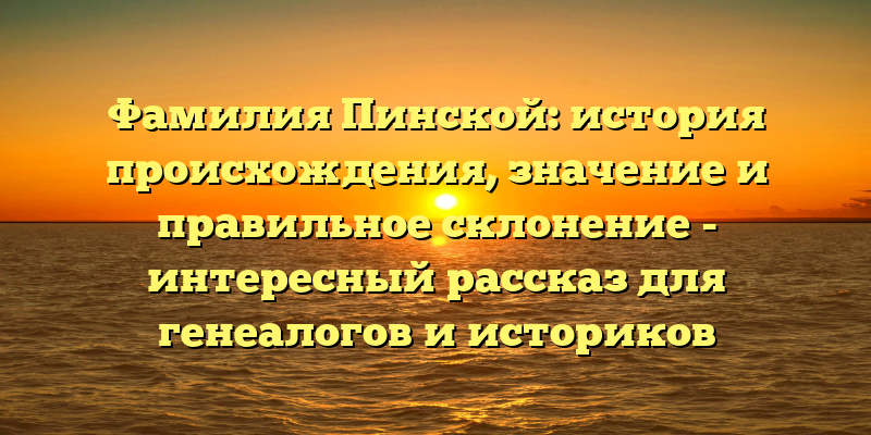 Фамилия Пинской: история происхождения, значение и правильное склонение - интересный рассказ для генеалогов и историков