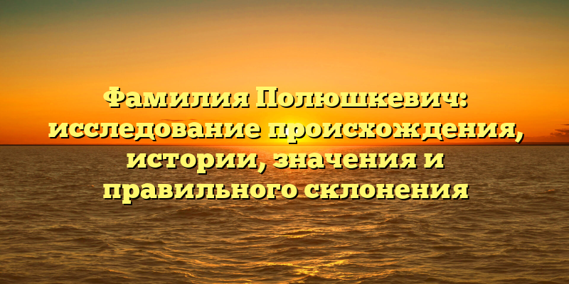 Фамилия Полюшкевич: исследование происхождения, истории, значения и правильного склонения
