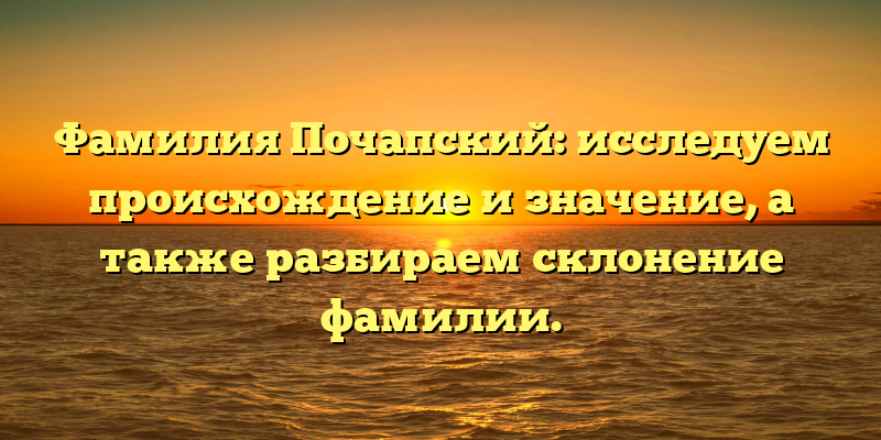 Фамилия Почапский: исследуем происхождение и значение, а также разбираем склонение фамилии.