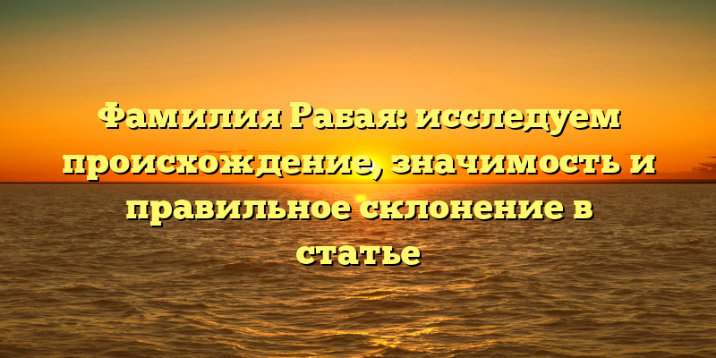 Фамилия Рабая: исследуем происхождение, значимость и правильное склонение в статье