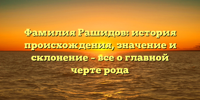 Фамилия Рашидов: история происхождения, значение и склонение – все о главной черте рода