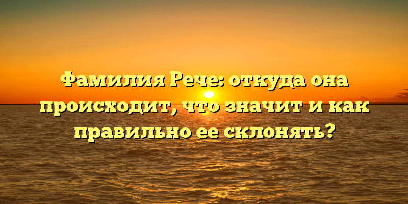 Фамилия Рече: откуда она происходит, что значит и как правильно ее склонять?