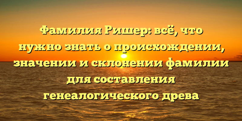 Фамилия Ришер: всё, что нужно знать о происхождении, значении и склонении фамилии для составления генеалогического древа