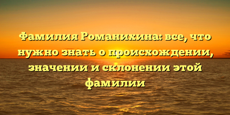 Фамилия Романихина: все, что нужно знать о происхождении, значении и склонении этой фамилии