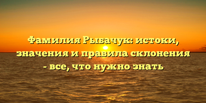 Фамилия Рыбачук: истоки, значения и правила склонения - все, что нужно знать