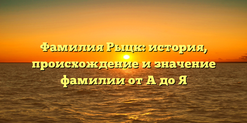 Фамилия Рыцк: история, происхождение и значение фамилии от A до Я