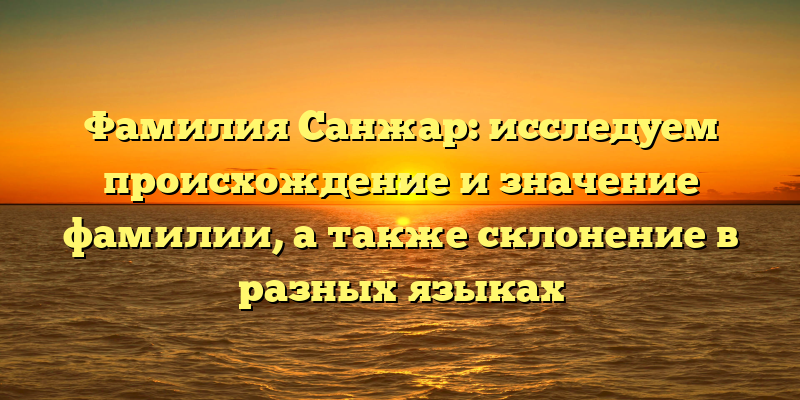 Фамилия Санжар: исследуем происхождение и значение фамилии, а также склонение в разных языках