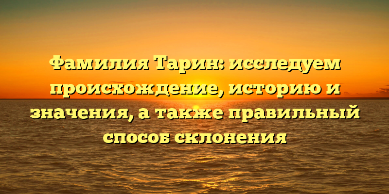Фамилия Тарин: исследуем происхождение, историю и значения, а также правильный способ склонения
