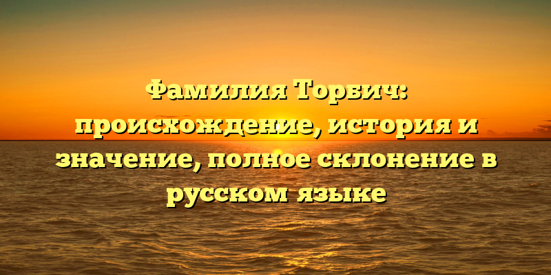 Фамилия Торбич: происхождение, история и значение, полное склонение в русском языке