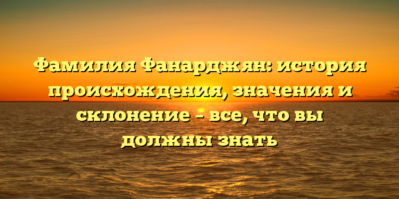 Фамилия Фанарджян: история происхождения, значения и склонение – все, что вы должны знать