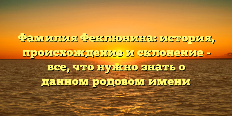 Фамилия Феклюнина: история, происхождение и склонение - все, что нужно знать о данном родовом имени