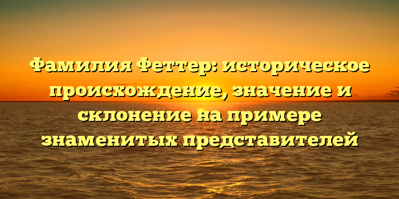 Фамилия Феттер: историческое происхождение, значение и склонение на примере знаменитых представителей