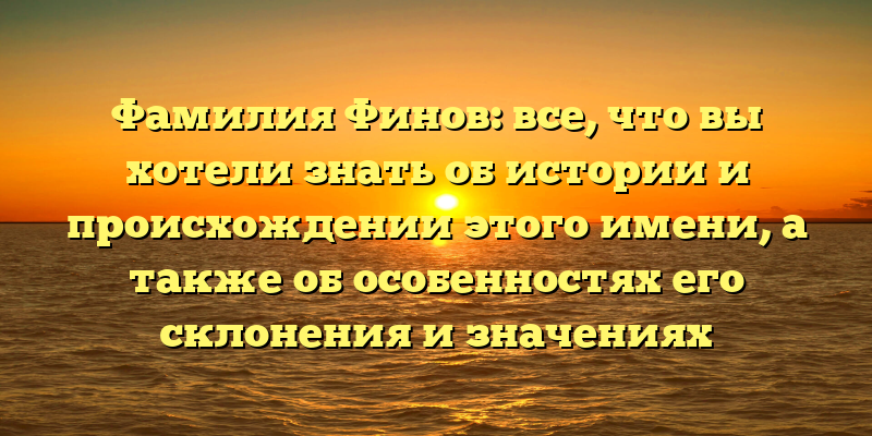 Фамилия Финов: все, что вы хотели знать об истории и происхождении этого имени, а также об особенностях его склонения и значениях