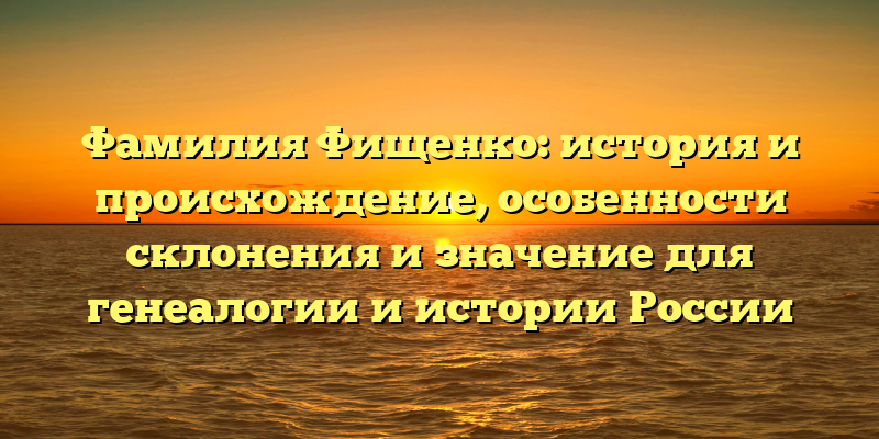 Фамилия Фищенко: история и происхождение, особенности склонения и значение для генеалогии и истории России