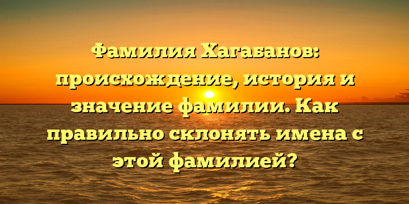Фамилия Хагабанов: происхождение, история и значение фамилии. Как правильно склонять имена с этой фамилией?