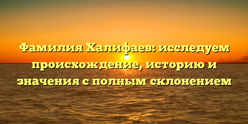 Фамилия Халифаев: исследуем происхождение, историю и значения с полным склонением