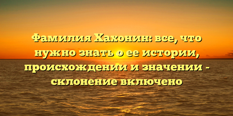 Фамилия Хахонин: все, что нужно знать о ее истории, происхождении и значении - склонение включено