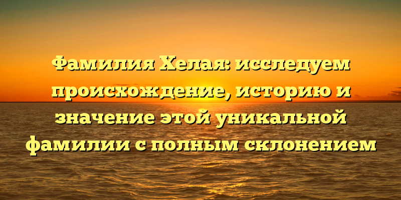 Фамилия Хелая: исследуем происхождение, историю и значение этой уникальной фамилии с полным склонением