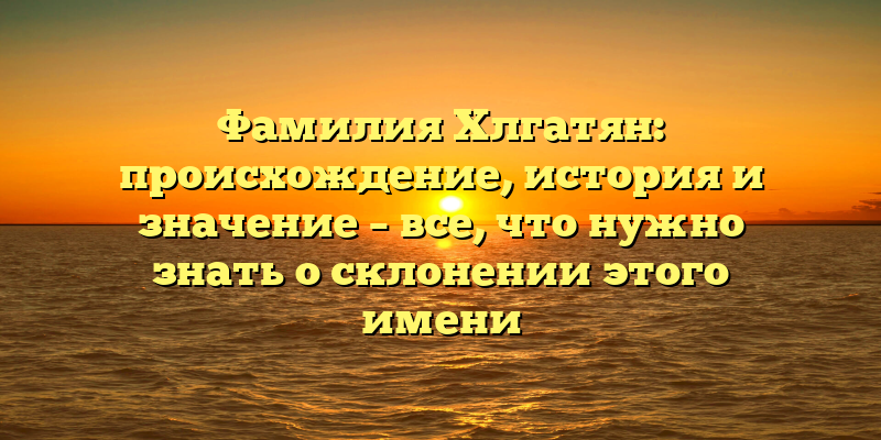 Фамилия Хлгатян: происхождение, история и значение – все, что нужно знать о склонении этого имени