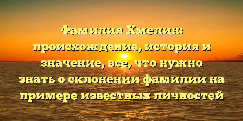 Фамилия Хмелин: происхождение, история и значение, все, что нужно знать о склонении фамилии на примере известных личностей
