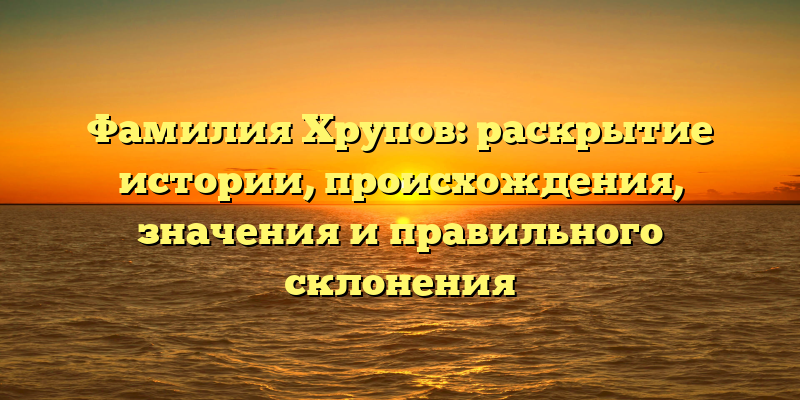 Фамилия Хрупов: раскрытие истории, происхождения, значения и правильного склонения