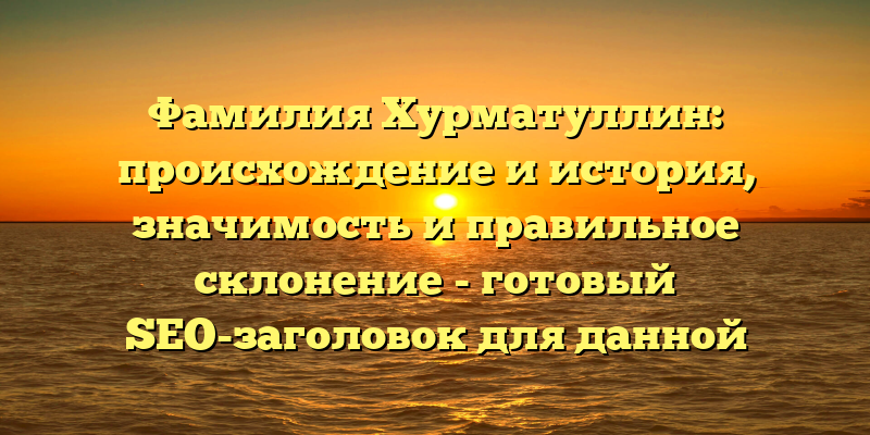 Фамилия Хурматуллин: происхождение и история, значимость и правильное склонение - готовый SEO-заголовок для данной статьи на сайте.