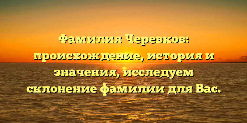 Фамилия Черевков: происхождение, история и значения, исследуем склонение фамилии для Вас.