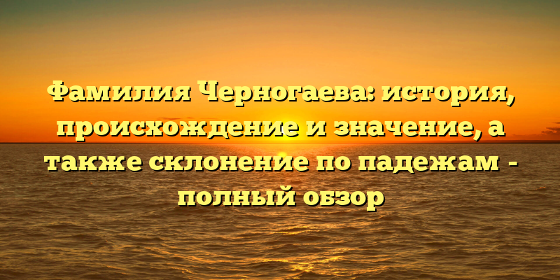 Фамилия Черногаева: история, происхождение и значение, а также склонение по падежам - полный обзор