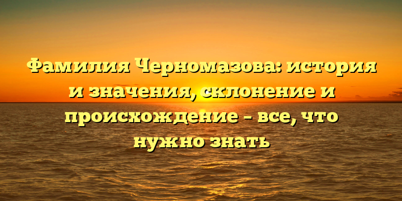Фамилия Черномазова: история и значения, склонение и происхождение – все, что нужно знать