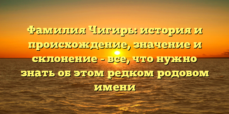 Фамилия Чигирь: история и происхождение, значение и склонение - все, что нужно знать об этом редком родовом имени