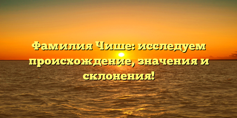 Фамилия Чише: исследуем происхождение, значения и склонения!