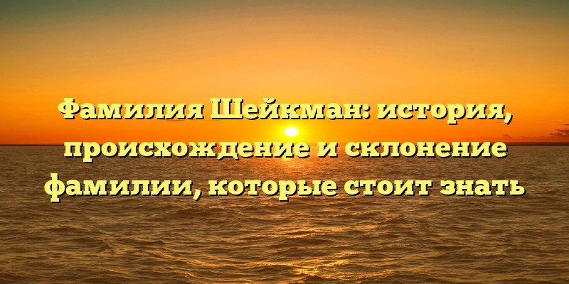Фамилия Шейкман: история, происхождение и склонение фамилии, которые стоит знать