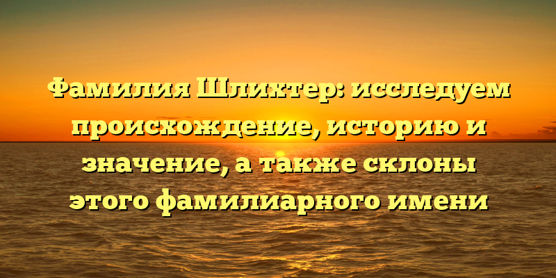 Фамилия Шлихтер: исследуем происхождение, историю и значение, а также склоны этого фамилиарного имени