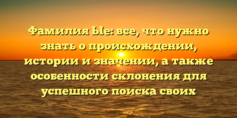 Фамилия Ые: все, что нужно знать о происхождении, истории и значении, а также особенности склонения для успешного поиска своих корней