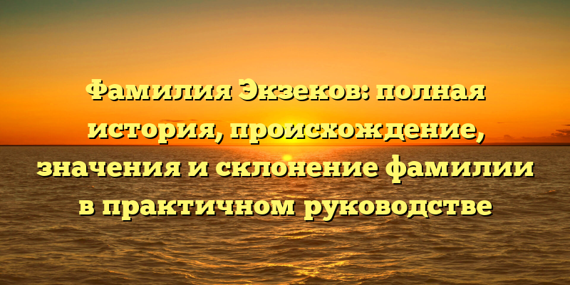 Фамилия Экзеков: полная история, происхождение, значения и склонение фамилии в практичном руководстве
