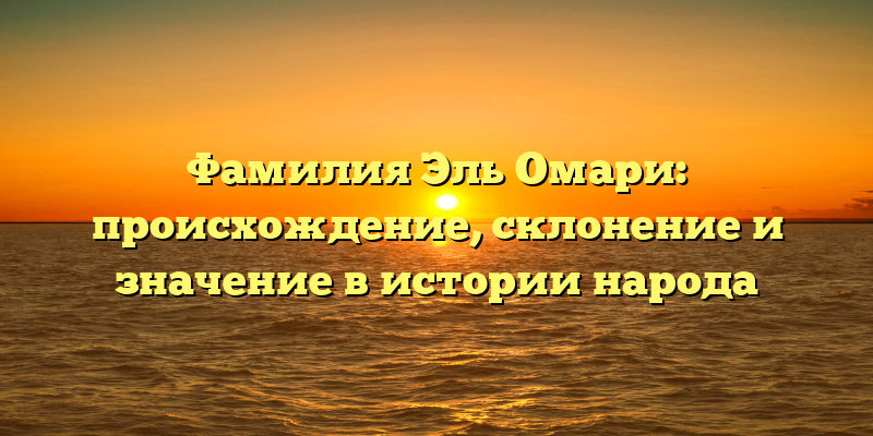 Фамилия Эль Омари: происхождение, склонение и значение в истории народа