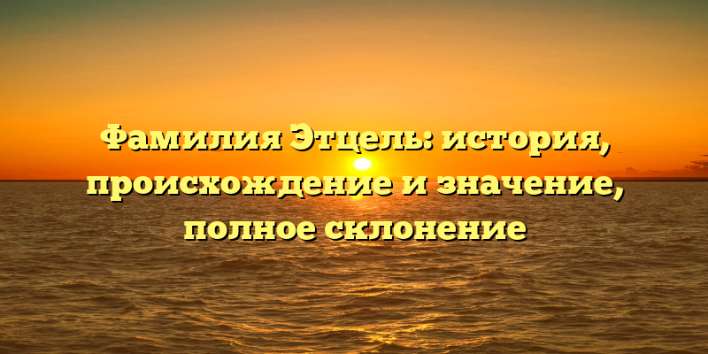 Фамилия Этцель: история, происхождение и значение, полное склонение