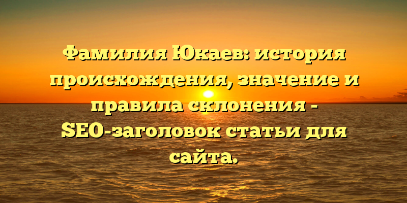 Фамилия Юкаев: история происхождения, значение и правила склонения - SEO-заголовок статьи для сайта.