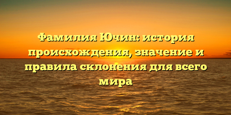 Фамилия Ючин: история происхождения, значение и правила склонения для всего мира