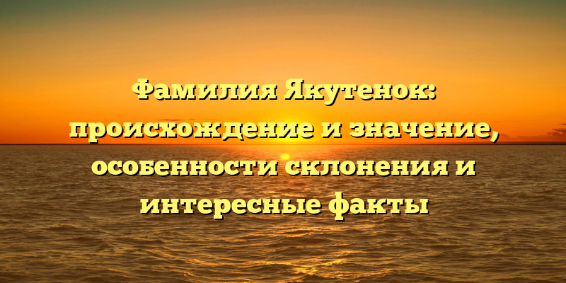 Фамилия Якутенок: происхождение и значение, особенности склонения и интересные факты