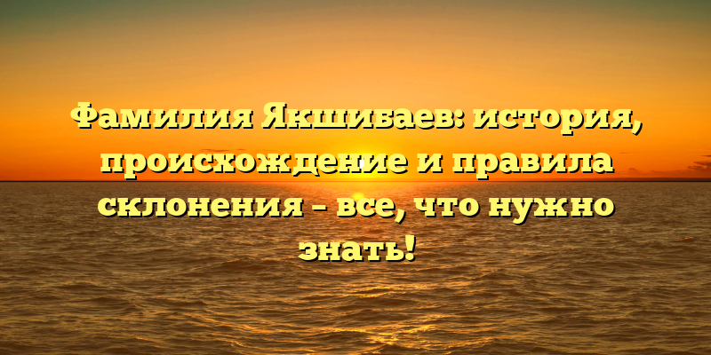 Фамилия Якшибаев: история, происхождение и правила склонения – все, что нужно знать!